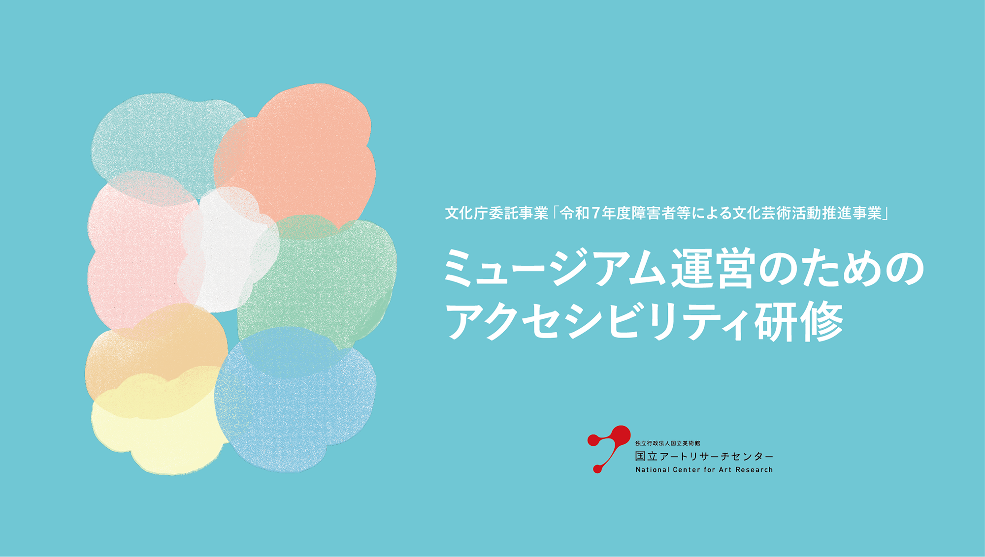 薄い水色の背景に7色のもくもくとした小さな雲のような形が重なり合ったシンボルマークの右側に、白い文字で「文化庁委託事業　令和7年度障害者等による文化芸術活動推進事業　ミュージアム運営のためのアクセシビリティ研修」と書かれ、その下に国立アートリサーチセンターのロゴ。